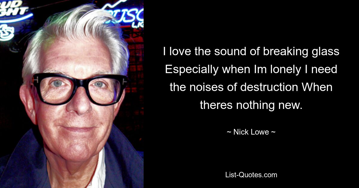 I love the sound of breaking glass Especially when Im lonely I need the noises of destruction When theres nothing new. — © Nick Lowe