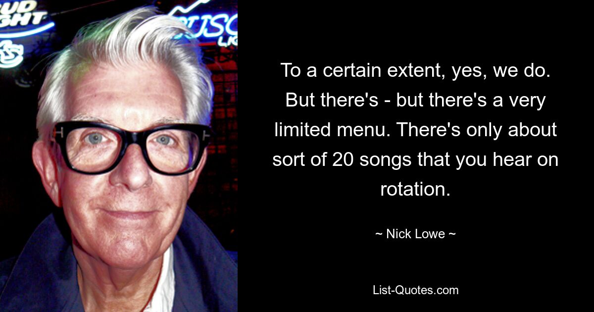 To a certain extent, yes, we do. But there's - but there's a very limited menu. There's only about sort of 20 songs that you hear on rotation. — © Nick Lowe