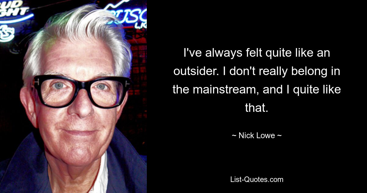 I've always felt quite like an outsider. I don't really belong in the mainstream, and I quite like that. — © Nick Lowe