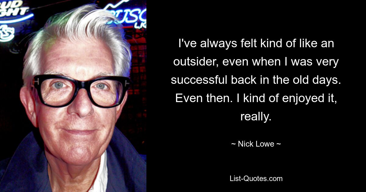 I've always felt kind of like an outsider, even when I was very successful back in the old days. Even then. I kind of enjoyed it, really. — © Nick Lowe