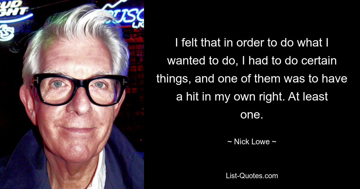 I felt that in order to do what I wanted to do, I had to do certain things, and one of them was to have a hit in my own right. At least one. — © Nick Lowe