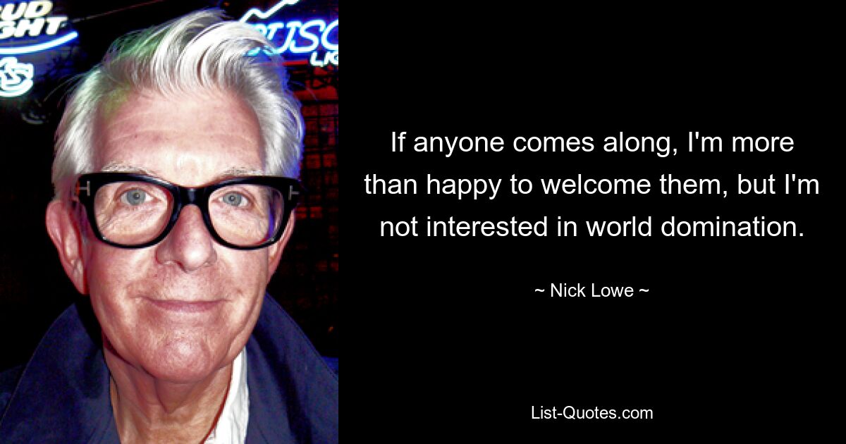 If anyone comes along, I'm more than happy to welcome them, but I'm not interested in world domination. — © Nick Lowe