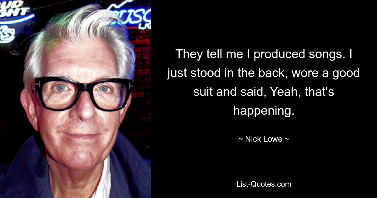 They tell me I produced songs. I just stood in the back, wore a good suit and said, Yeah, that's happening. — © Nick Lowe