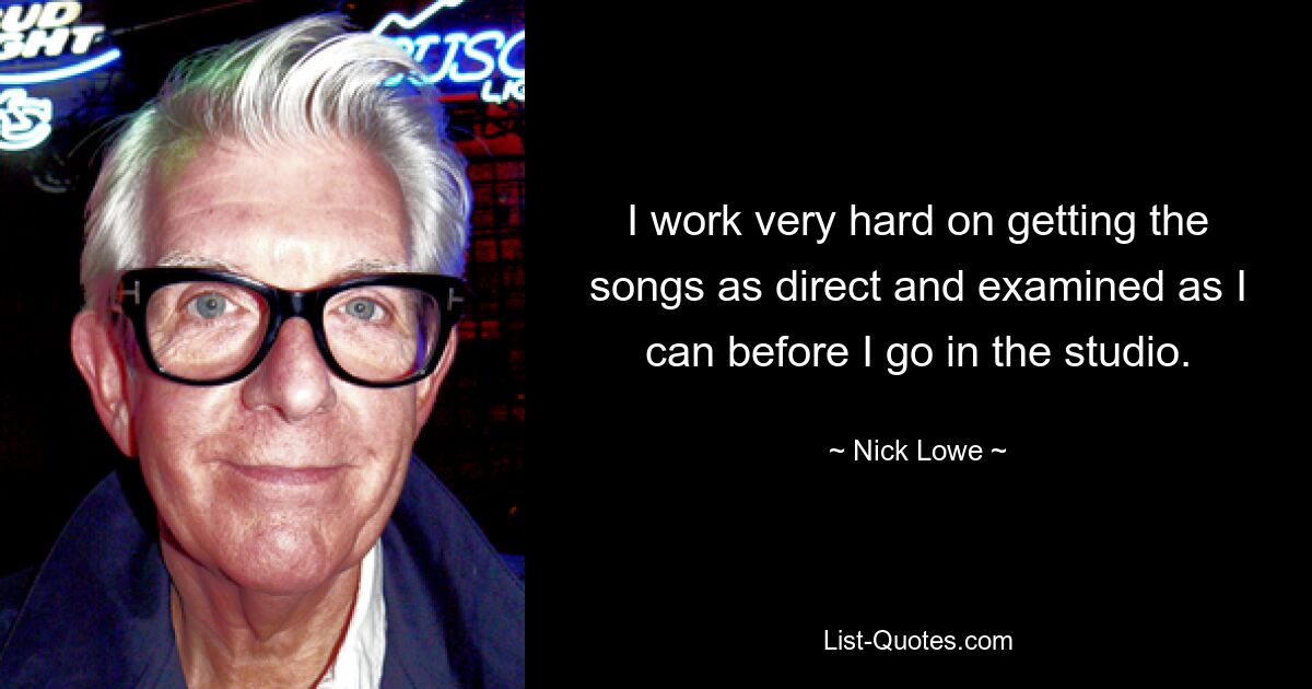 I work very hard on getting the songs as direct and examined as I can before I go in the studio. — © Nick Lowe