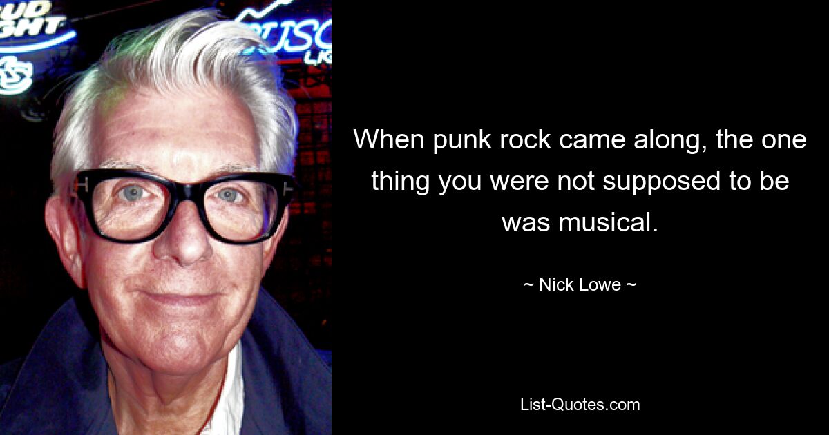 When punk rock came along, the one thing you were not supposed to be was musical. — © Nick Lowe