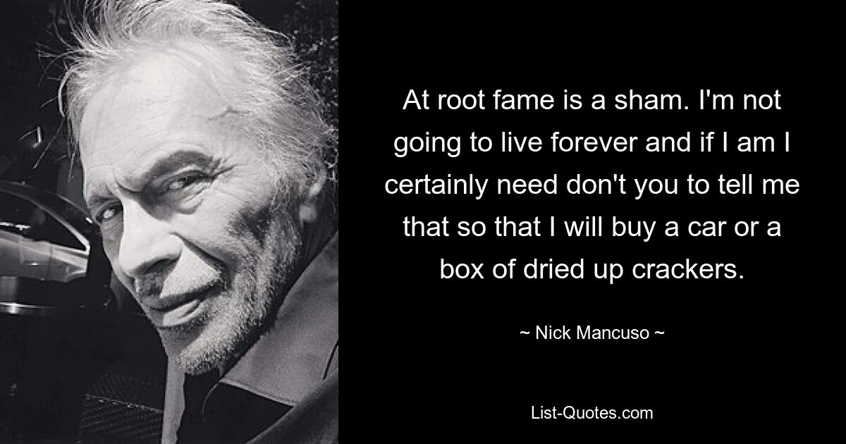 At root fame is a sham. I'm not going to live forever and if I am I certainly need don't you to tell me that so that I will buy a car or a box of dried up crackers. — © Nick Mancuso