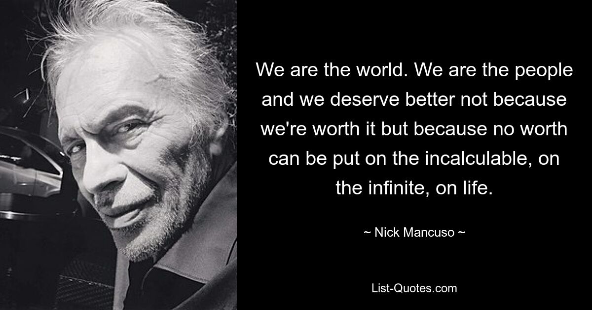 We are the world. We are the people and we deserve better not because we're worth it but because no worth can be put on the incalculable, on the infinite, on life. — © Nick Mancuso