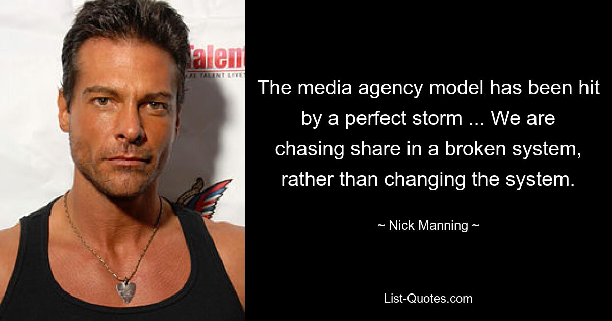 The media agency model has been hit by a perfect storm ... We are chasing share in a broken system, rather than changing the system. — © Nick Manning