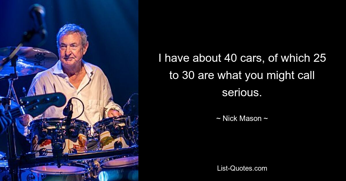 I have about 40 cars, of which 25 to 30 are what you might call serious. — © Nick Mason