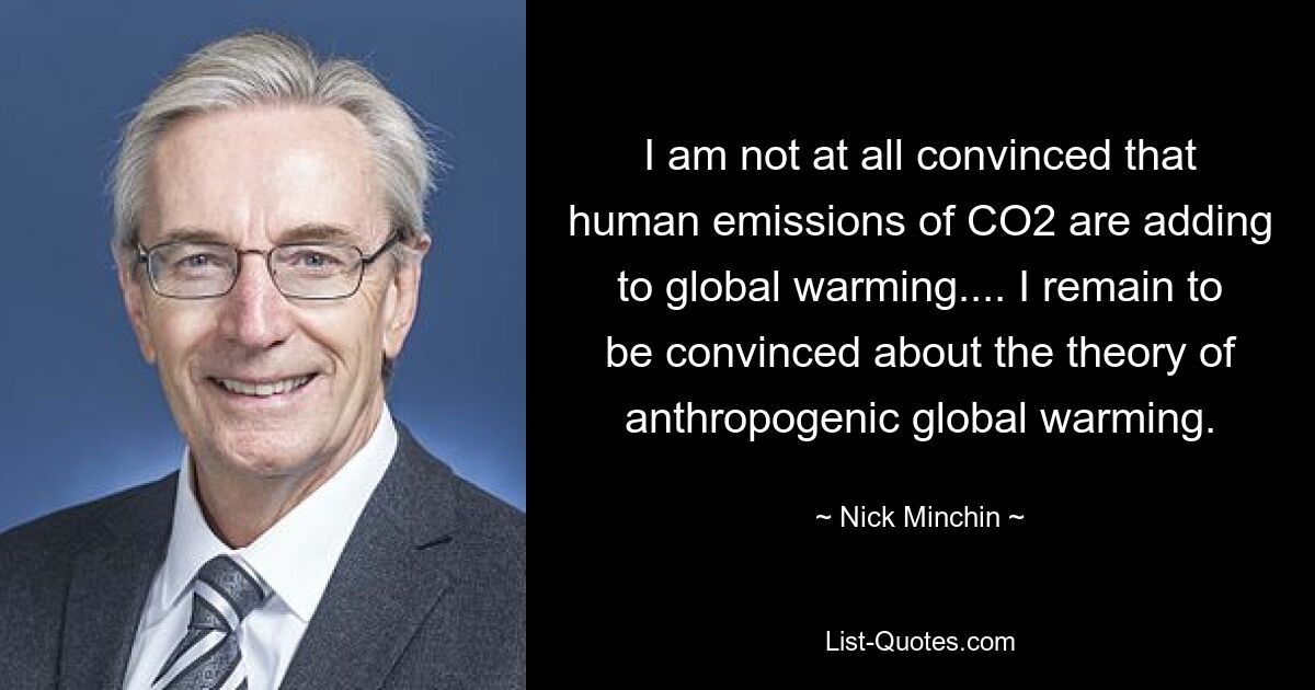 I am not at all convinced that human emissions of CO2 are adding to global warming.... I remain to be convinced about the theory of anthropogenic global warming. — © Nick Minchin