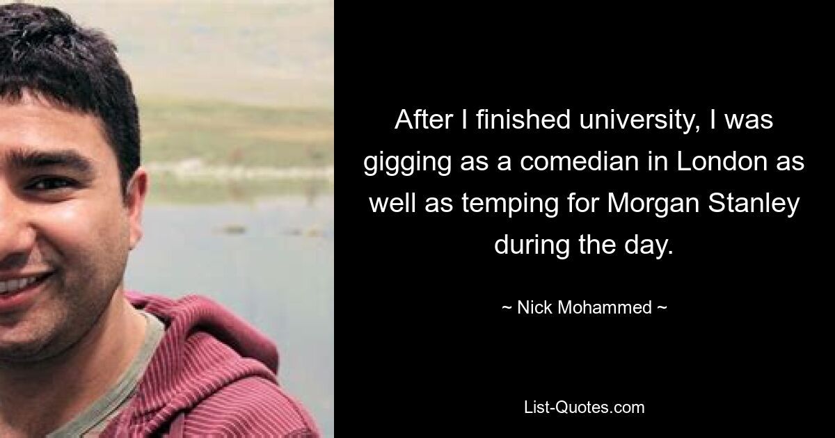 After I finished university, I was gigging as a comedian in London as well as temping for Morgan Stanley during the day. — © Nick Mohammed