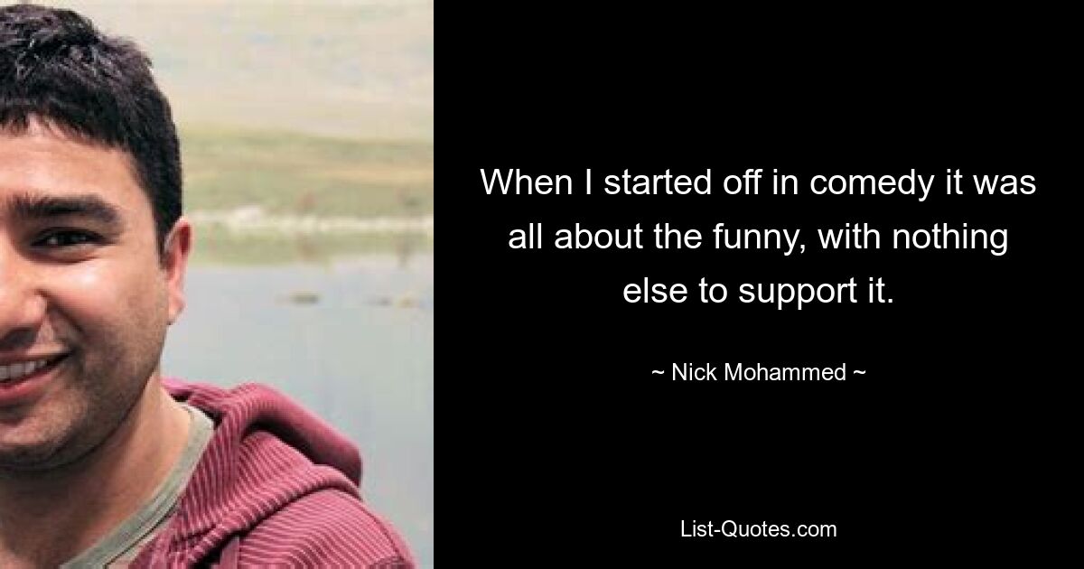 When I started off in comedy it was all about the funny, with nothing else to support it. — © Nick Mohammed