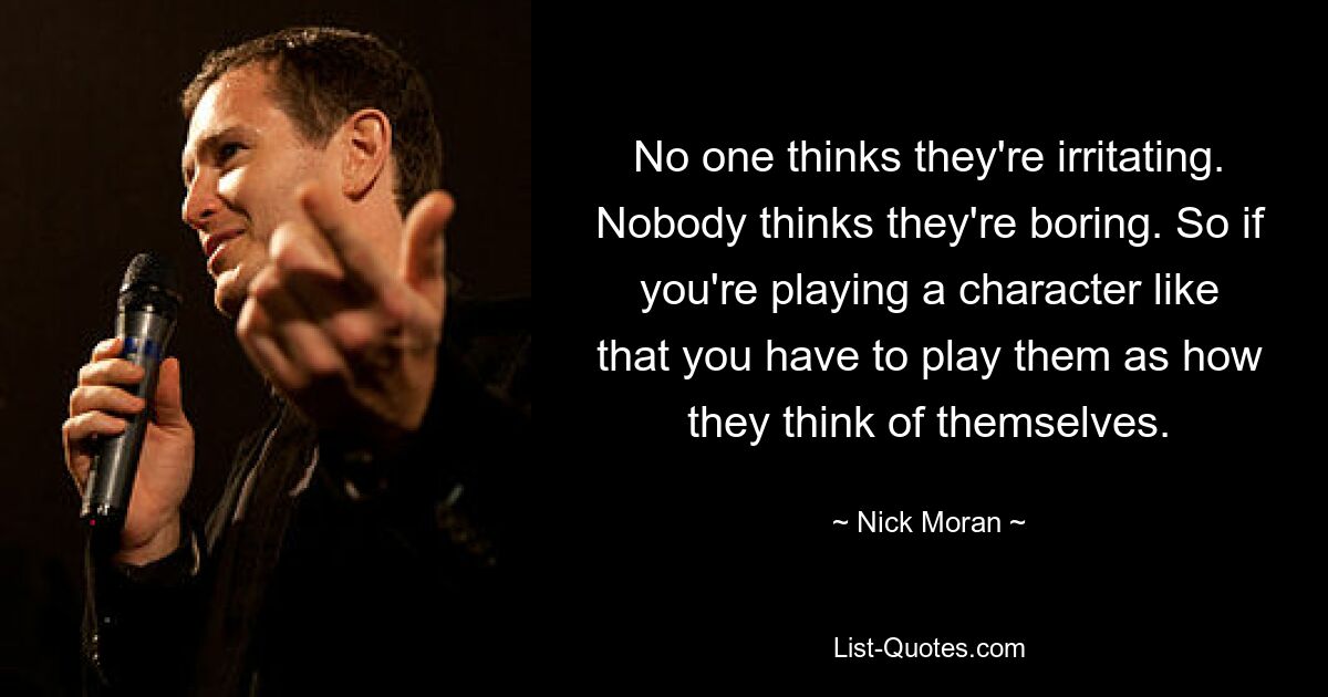 No one thinks they're irritating. Nobody thinks they're boring. So if you're playing a character like that you have to play them as how they think of themselves. — © Nick Moran