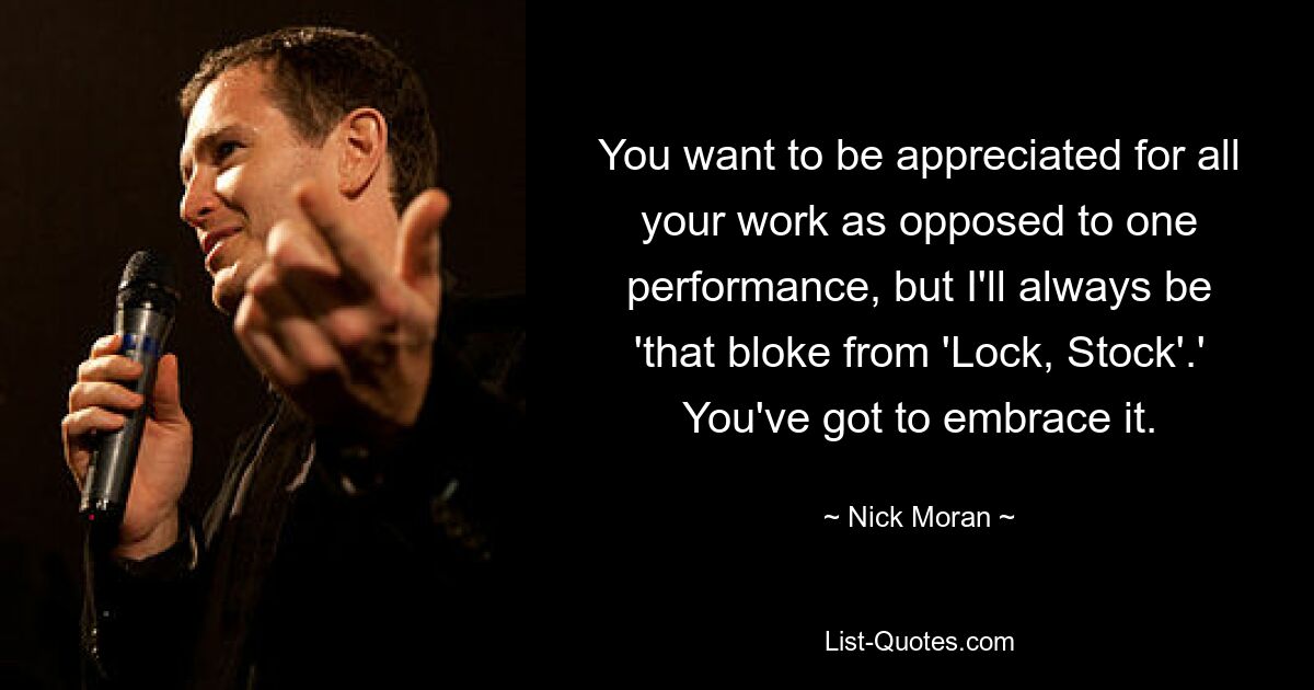 You want to be appreciated for all your work as opposed to one performance, but I'll always be 'that bloke from 'Lock, Stock'.' You've got to embrace it. — © Nick Moran