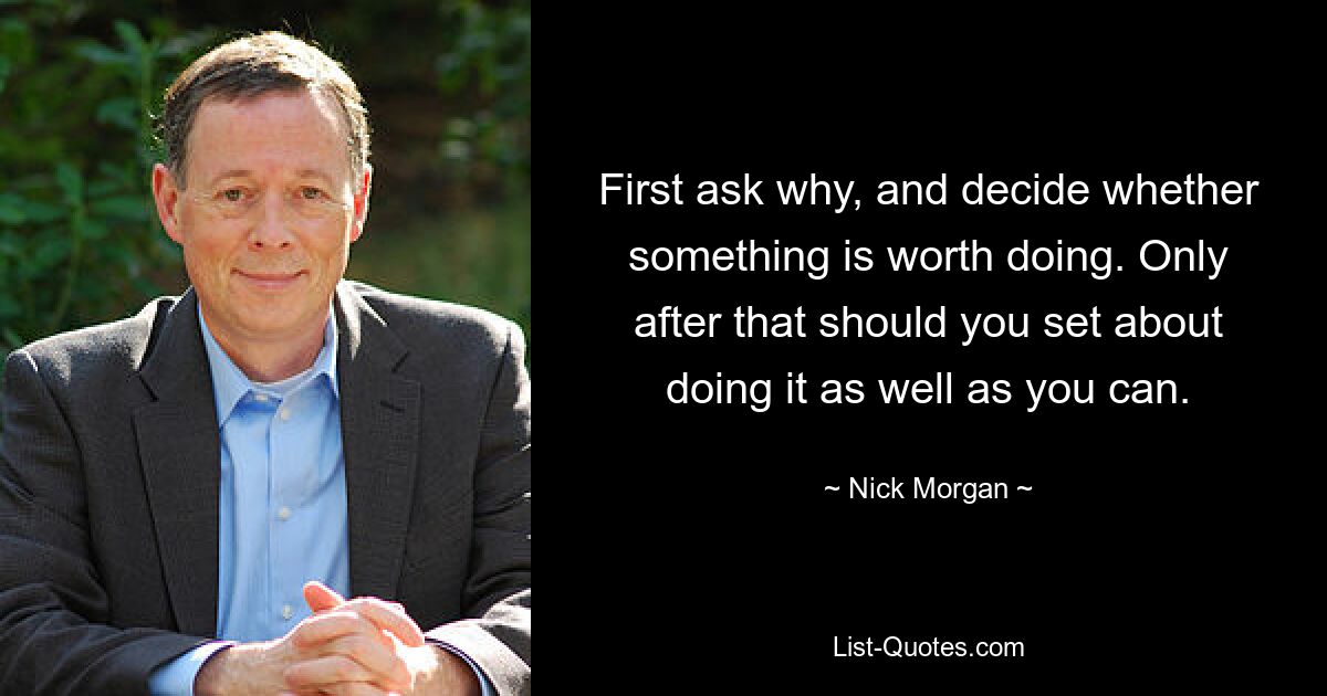 First ask why, and decide whether something is worth doing. Only after that should you set about doing it as well as you can. — © Nick Morgan