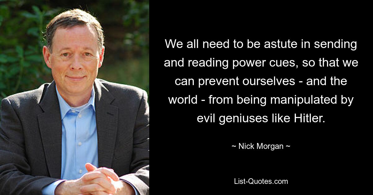 We all need to be astute in sending and reading power cues, so that we can prevent ourselves - and the world - from being manipulated by evil geniuses like Hitler. — © Nick Morgan