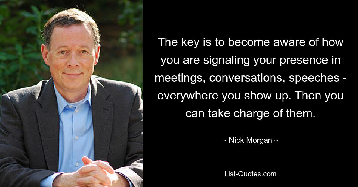 The key is to become aware of how you are signaling your presence in meetings, conversations, speeches - everywhere you show up. Then you can take charge of them. — © Nick Morgan