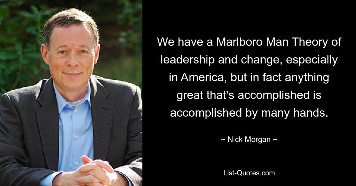 We have a Marlboro Man Theory of leadership and change, especially in America, but in fact anything great that's accomplished is accomplished by many hands. — © Nick Morgan