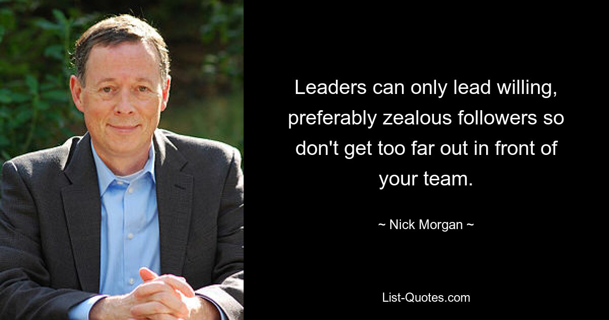 Leaders can only lead willing, preferably zealous followers so don't get too far out in front of your team. — © Nick Morgan