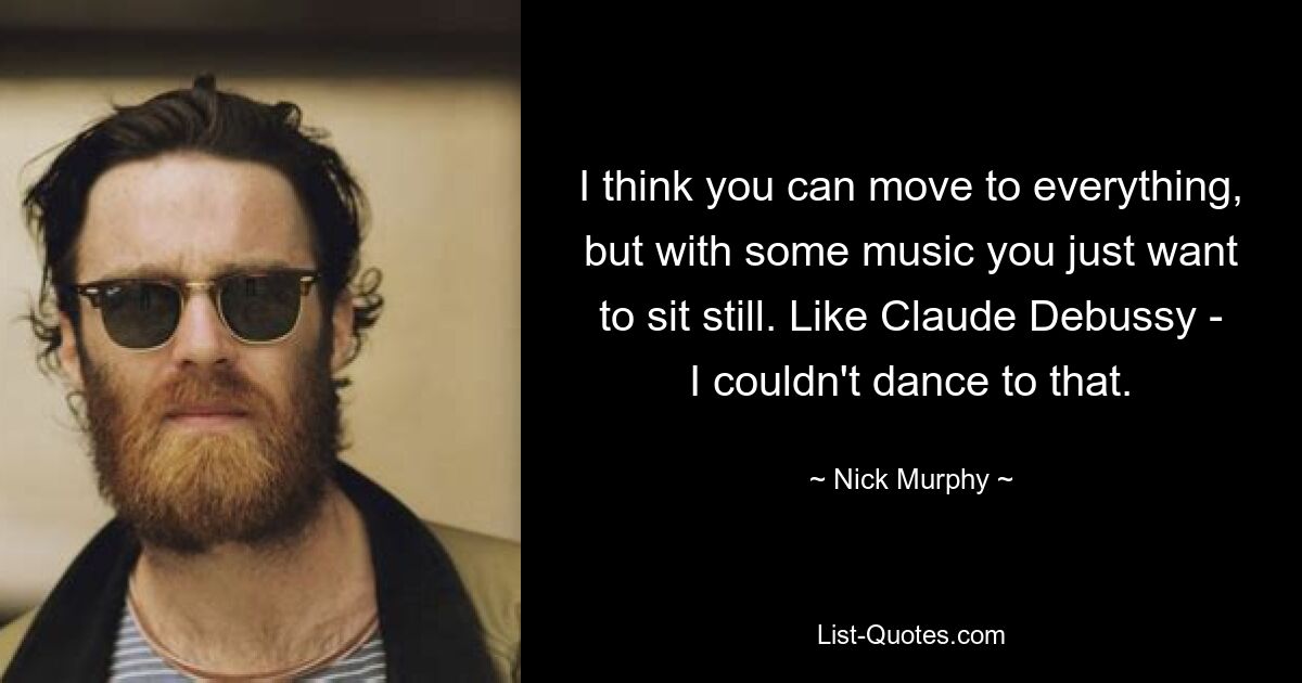 I think you can move to everything, but with some music you just want to sit still. Like Claude Debussy - I couldn't dance to that. — © Nick Murphy