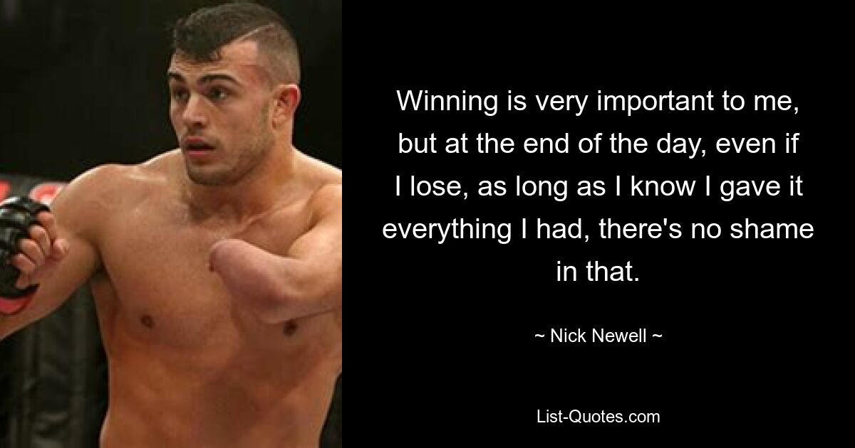 Winning is very important to me, but at the end of the day, even if I lose, as long as I know I gave it everything I had, there's no shame in that. — © Nick Newell