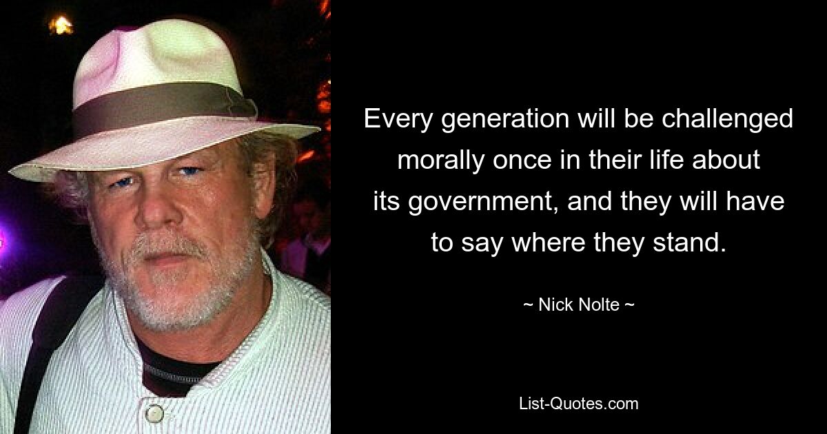 Every generation will be challenged morally once in their life about its government, and they will have to say where they stand. — © Nick Nolte