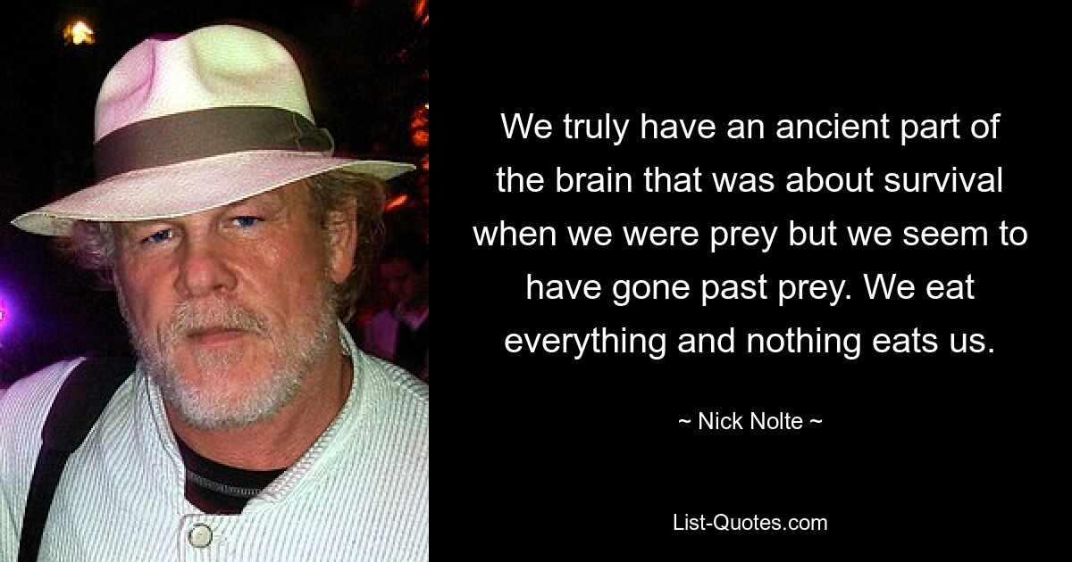 We truly have an ancient part of the brain that was about survival when we were prey but we seem to have gone past prey. We eat everything and nothing eats us. — © Nick Nolte