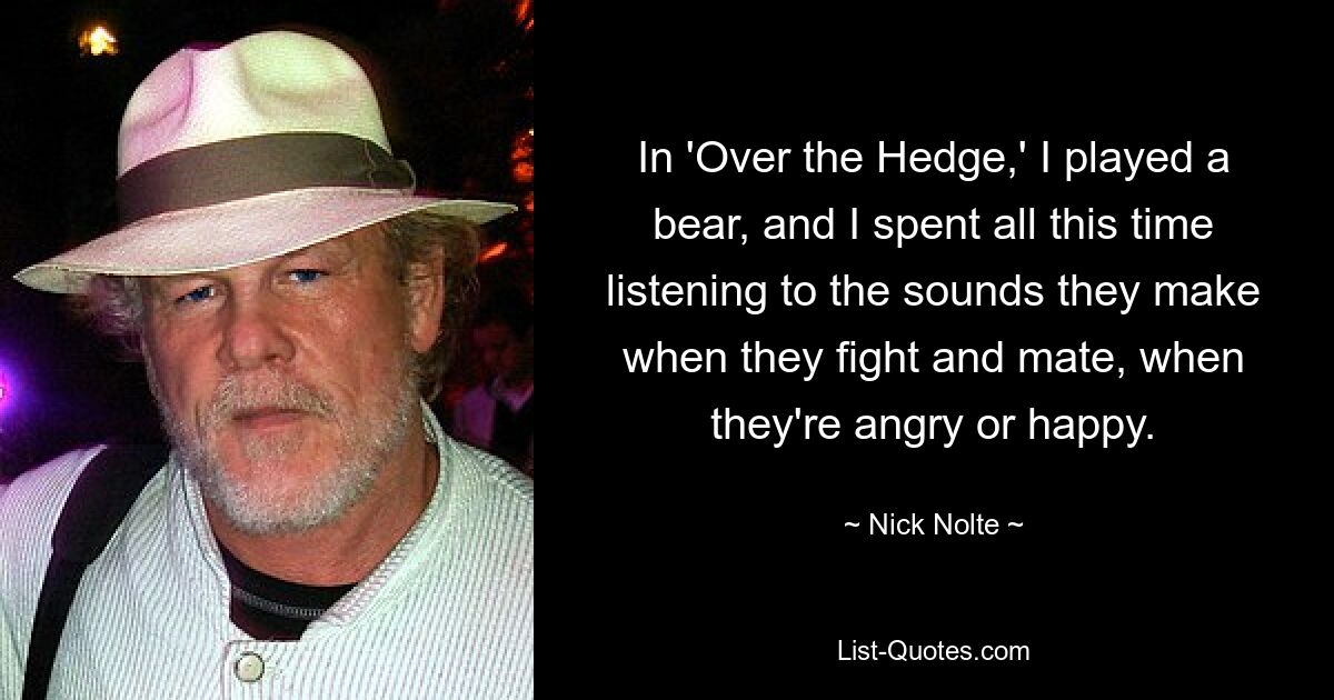 In 'Over the Hedge,' I played a bear, and I spent all this time listening to the sounds they make when they fight and mate, when they're angry or happy. — © Nick Nolte