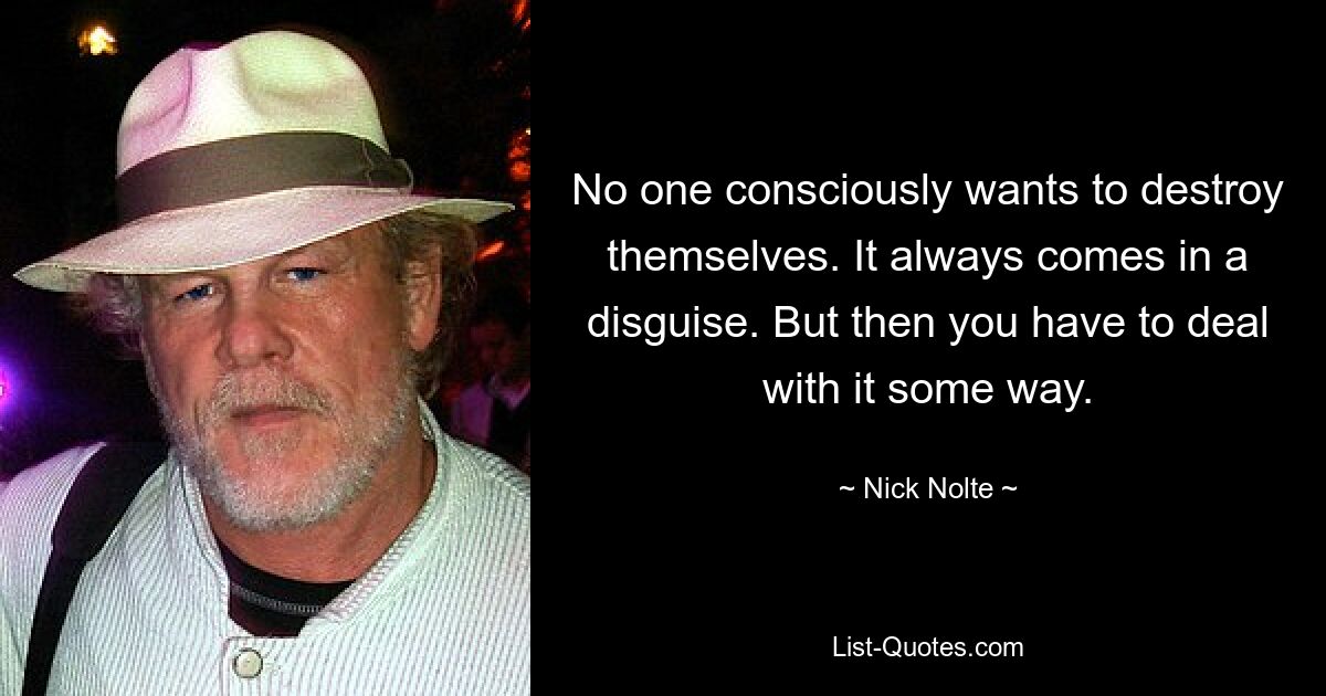 No one consciously wants to destroy themselves. It always comes in a disguise. But then you have to deal with it some way. — © Nick Nolte