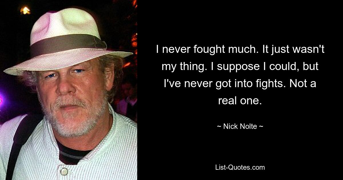 I never fought much. It just wasn't my thing. I suppose I could, but I've never got into fights. Not a real one. — © Nick Nolte