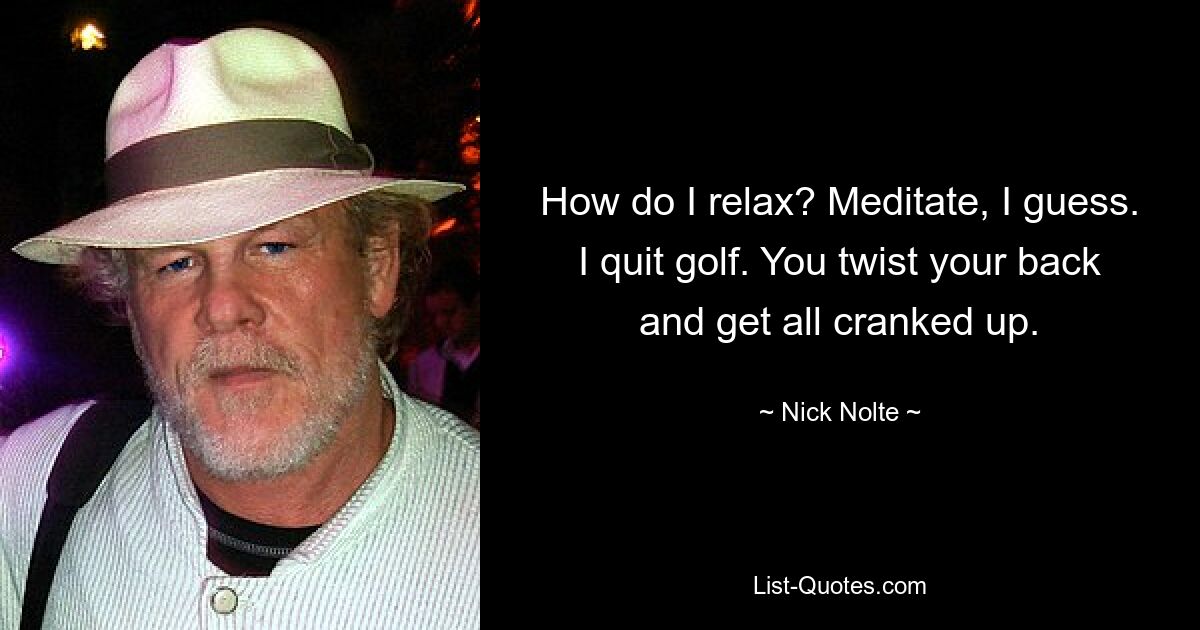 How do I relax? Meditate, I guess. I quit golf. You twist your back and get all cranked up. — © Nick Nolte