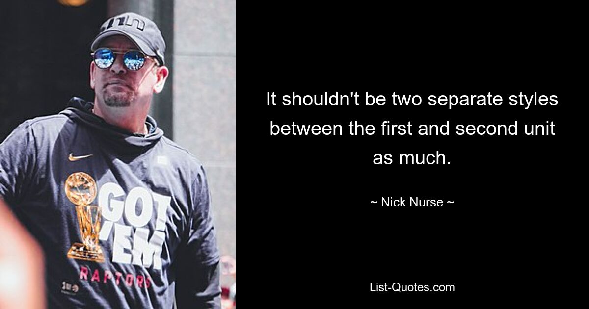 It shouldn't be two separate styles between the first and second unit as much. — © Nick Nurse