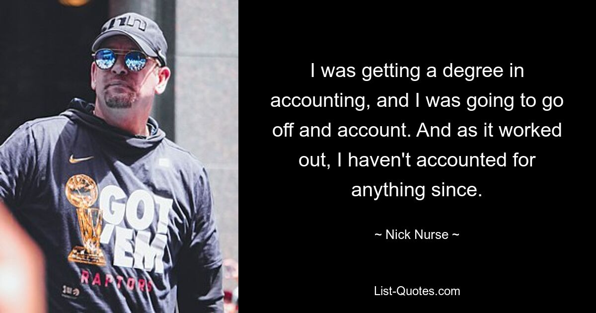 I was getting a degree in accounting, and I was going to go off and account. And as it worked out, I haven't accounted for anything since. — © Nick Nurse