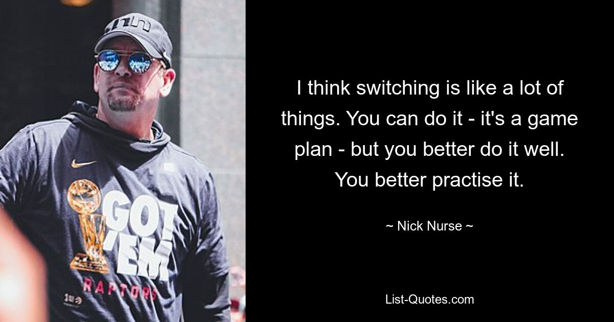 I think switching is like a lot of things. You can do it - it's a game plan - but you better do it well. You better practise it. — © Nick Nurse