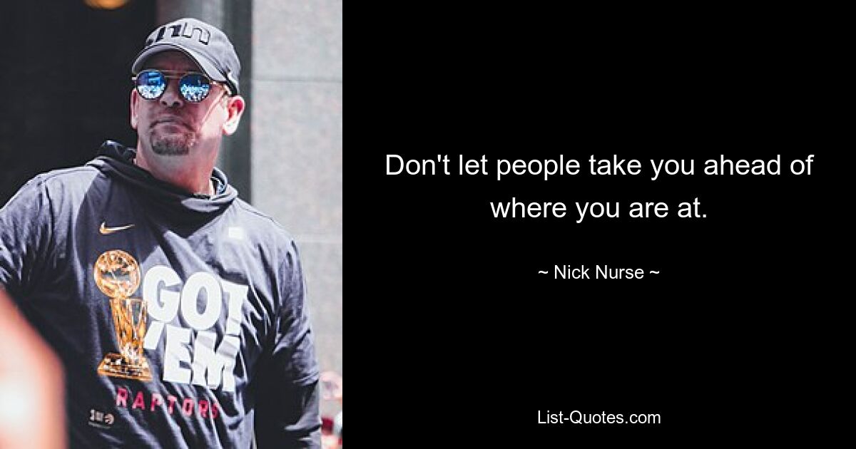 Don't let people take you ahead of where you are at. — © Nick Nurse