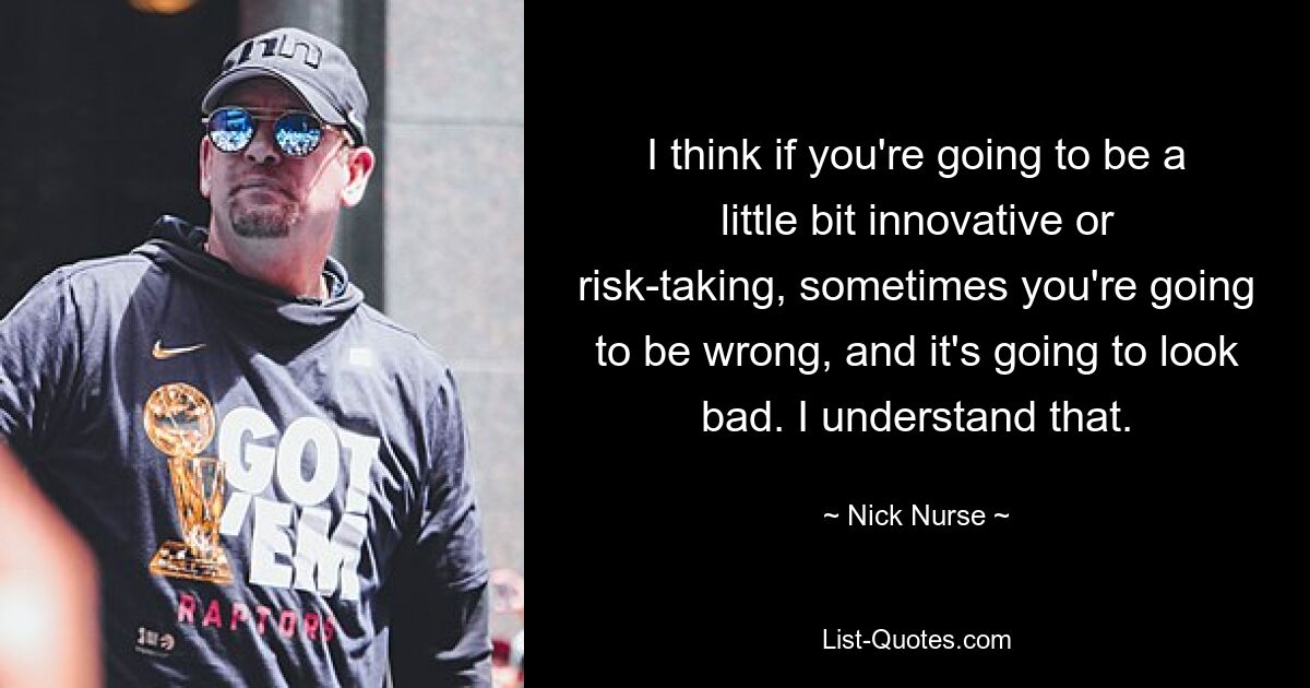 I think if you're going to be a little bit innovative or risk-taking, sometimes you're going to be wrong, and it's going to look bad. I understand that. — © Nick Nurse