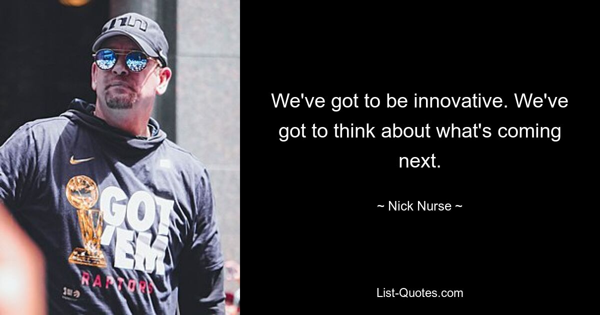 We've got to be innovative. We've got to think about what's coming next. — © Nick Nurse