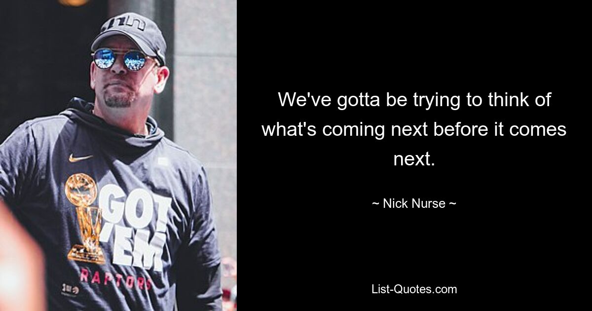 We've gotta be trying to think of what's coming next before it comes next. — © Nick Nurse