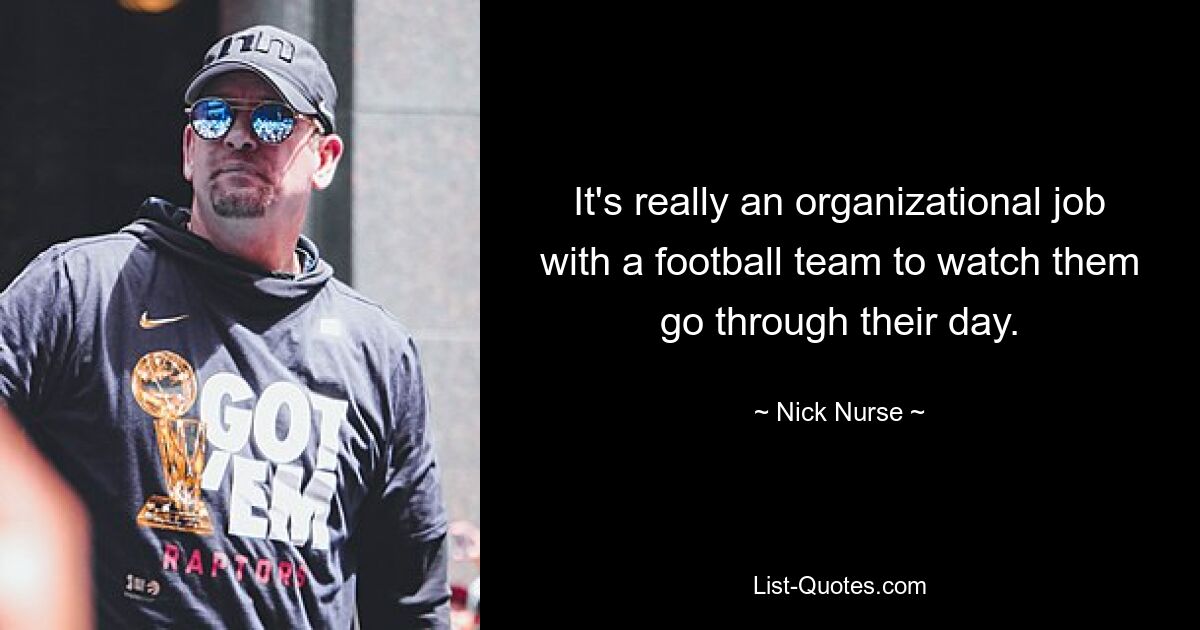 It's really an organizational job with a football team to watch them go through their day. — © Nick Nurse