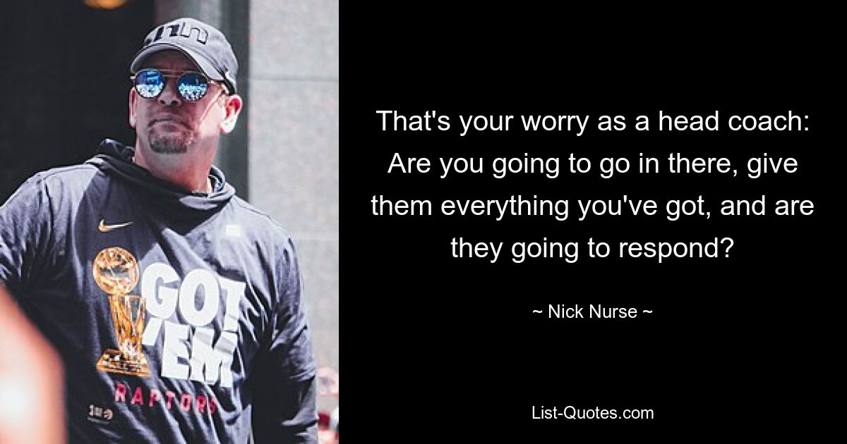 That's your worry as a head coach: Are you going to go in there, give them everything you've got, and are they going to respond? — © Nick Nurse