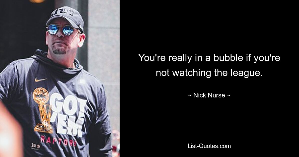 You're really in a bubble if you're not watching the league. — © Nick Nurse