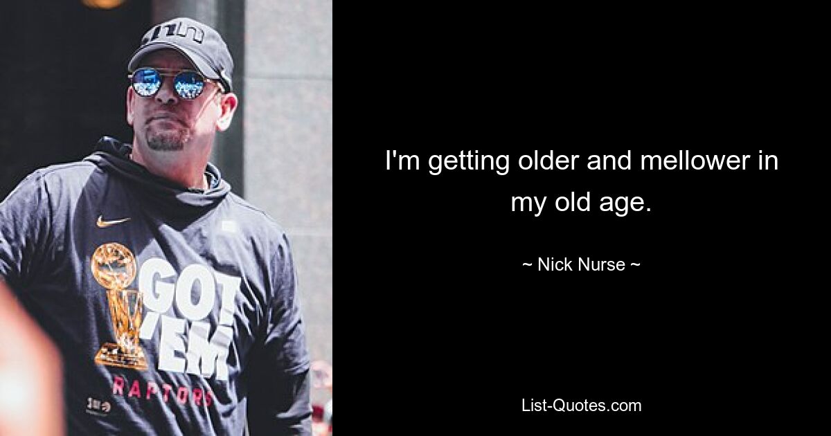 I'm getting older and mellower in my old age. — © Nick Nurse