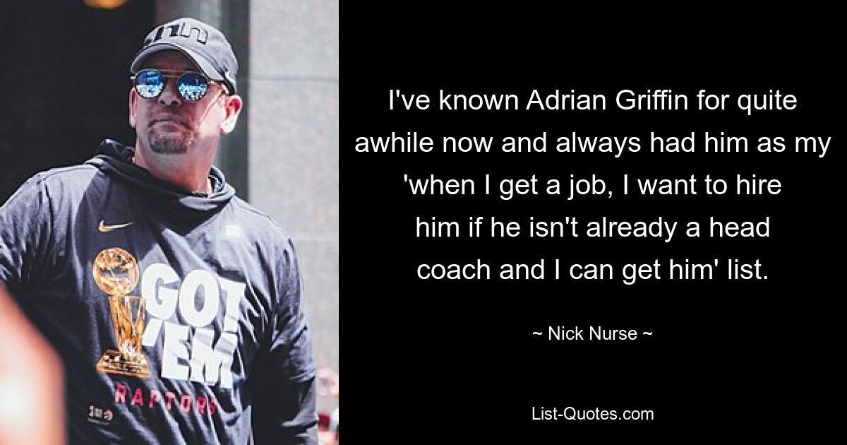 I've known Adrian Griffin for quite awhile now and always had him as my 'when I get a job, I want to hire him if he isn't already a head coach and I can get him' list. — © Nick Nurse