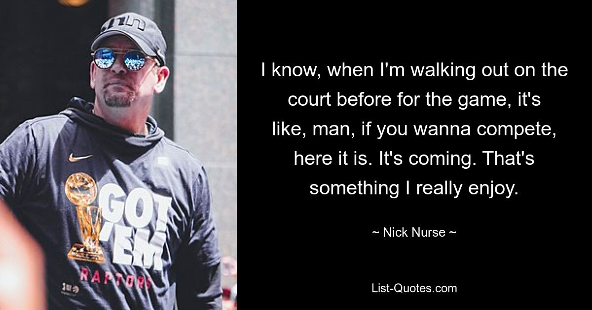 I know, when I'm walking out on the court before for the game, it's like, man, if you wanna compete, here it is. It's coming. That's something I really enjoy. — © Nick Nurse