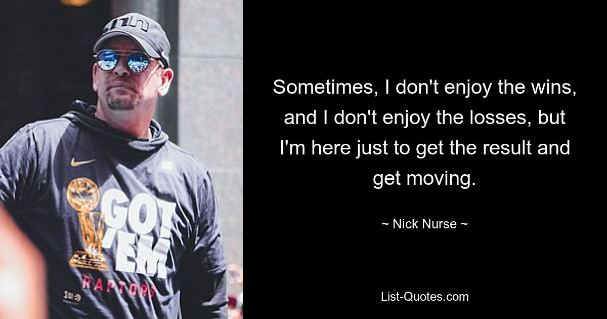 Sometimes, I don't enjoy the wins, and I don't enjoy the losses, but I'm here just to get the result and get moving. — © Nick Nurse