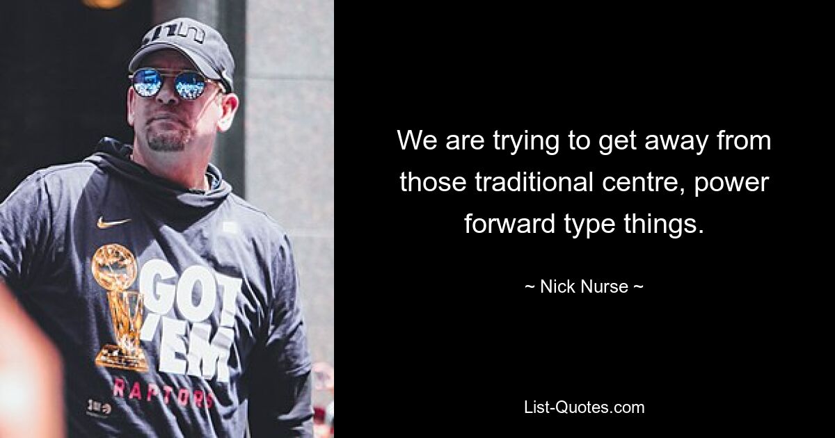 We are trying to get away from those traditional centre, power forward type things. — © Nick Nurse