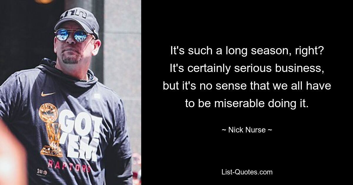 It's such a long season, right? It's certainly serious business, but it's no sense that we all have to be miserable doing it. — © Nick Nurse