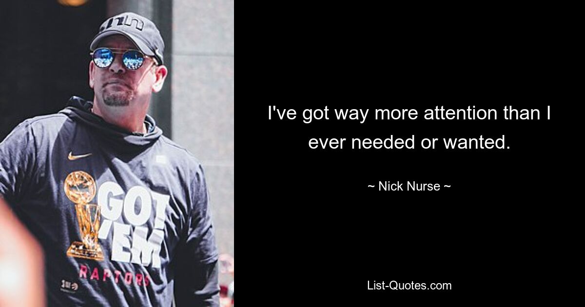 I've got way more attention than I ever needed or wanted. — © Nick Nurse