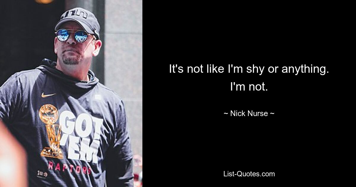 It's not like I'm shy or anything. I'm not. — © Nick Nurse