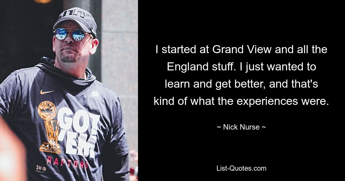 I started at Grand View and all the England stuff. I just wanted to learn and get better, and that's kind of what the experiences were. — © Nick Nurse